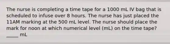 The nurse is completing a time tape for a 1000 mL IV bag that is scheduled to infuse over 8 hours. The nurse has just placed the 11AM marking at the 500 mL level. The nurse should place the mark for noon at which numerical level (mL) on the time tape? _____ mL