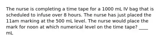 The nurse is completing a time tape for a 1000 mL IV bag that is scheduled to infuse over 8 hours. The nurse has just placed the 11am marking at the 500 mL level. The nurse would place the mark for noon at which numerical level on the time tape? ____ mL