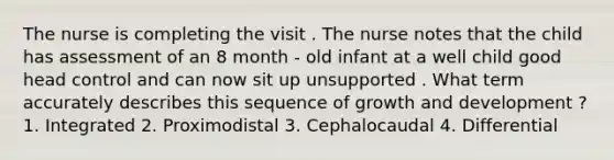 The nurse is completing the visit . The nurse notes that the child has assessment of an 8 month - old infant at a well child good head control and can now sit up unsupported . What term accurately describes this sequence of <a href='https://www.questionai.com/knowledge/kde2iCObwW-growth-and-development' class='anchor-knowledge'>growth and development</a> ? 1. Integrated 2. Proximodistal 3. Cephalocaudal 4. Differential