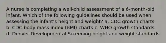 A nurse is completing a well-child assessment of a 6-month-old infant. Which of the following guidelines should be used when assessing the infant's height and weight? a. CDC growth charts b. CDC body mass index (BMI) charts c. WHO growth standards d. Denver Developmental Screening height and weight standards