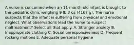 A nurse is concerned when an 11-month-old infant is brought to the pediatric clinic weighing 9 lb 3 oz (4167 g). The nurse suspects that the infant is suffering from physical and emotional neglect. What observations lead the nurse to suspect maltreatment? Select all that apply. A. Stranger anxiety B. Inappropriate clothing C. Social unresponsiveness D. Frequent rocking motions E. Adequate personal hygiene