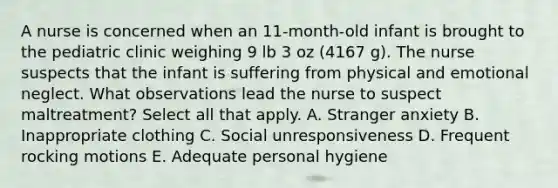 A nurse is concerned when an 11-month-old infant is brought to the pediatric clinic weighing 9 lb 3 oz (4167 g). The nurse suspects that the infant is suffering from physical and emotional neglect. What observations lead the nurse to suspect maltreatment? Select all that apply. A. Stranger anxiety B. Inappropriate clothing C. Social unresponsiveness D. Frequent rocking motions E. Adequate personal hygiene