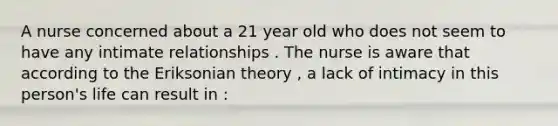 A nurse concerned about a 21 year old who does not seem to have any intimate relationships . The nurse is aware that according to the Eriksonian theory , a lack of intimacy in this person's life can result in :