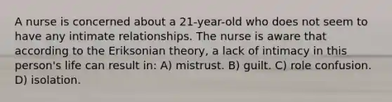 A nurse is concerned about a 21-year-old who does not seem to have any intimate relationships. The nurse is aware that according to the Eriksonian theory, a lack of intimacy in this person's life can result in: A) mistrust. B) guilt. C) role confusion. D) isolation.