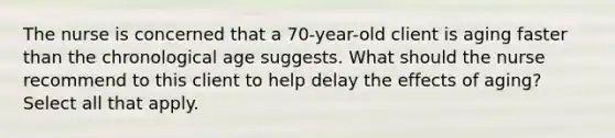 The nurse is concerned that a 70-year-old client is aging faster than the chronological age suggests. What should the nurse recommend to this client to help delay the effects of aging? Select all that apply.