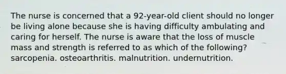 The nurse is concerned that a 92-year-old client should no longer be living alone because she is having difficulty ambulating and caring for herself. The nurse is aware that the loss of muscle mass and strength is referred to as which of the following? sarcopenia. osteoarthritis. malnutrition. undernutrition.