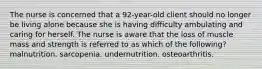 The nurse is concerned that a 92-year-old client should no longer be living alone because she is having difficulty ambulating and caring for herself. The nurse is aware that the loss of muscle mass and strength is referred to as which of the following? malnutrition. sarcopenia. undernutrition. osteoarthritis.