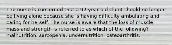 The nurse is concerned that a 92-year-old client should no longer be living alone because she is having difficulty ambulating and caring for herself. The nurse is aware that the loss of muscle mass and strength is referred to as which of the following? malnutrition. sarcopenia. undernutrition. osteoarthritis.