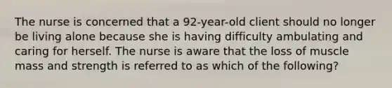 The nurse is concerned that a 92-year-old client should no longer be living alone because she is having difficulty ambulating and caring for herself. The nurse is aware that the loss of muscle mass and strength is referred to as which of the following?