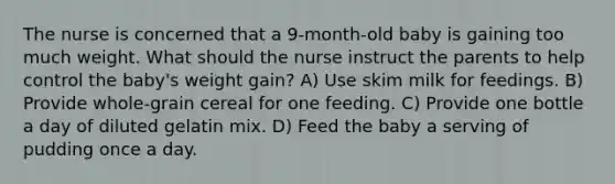 The nurse is concerned that a 9-month-old baby is gaining too much weight. What should the nurse instruct the parents to help control the baby's weight gain? A) Use skim milk for feedings. B) Provide whole-grain cereal for one feeding. C) Provide one bottle a day of diluted gelatin mix. D) Feed the baby a serving of pudding once a day.