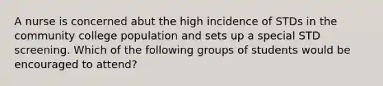 A nurse is concerned abut the high incidence of STDs in the community college population and sets up a special STD screening. Which of the following groups of students would be encouraged to attend?