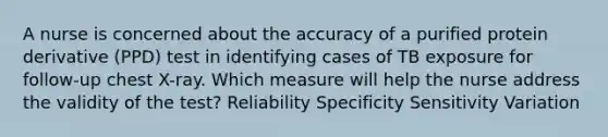 A nurse is concerned about the accuracy of a purified protein derivative (PPD) test in identifying cases of TB exposure for follow-up chest X-ray. Which measure will help the nurse address the validity of the test? Reliability Specificity Sensitivity Variation