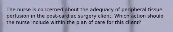 The nurse is concerned about the adequacy of peripheral tissue perfusion in the post-cardiac surgery client. Which action should the nurse include within the plan of care for this client?