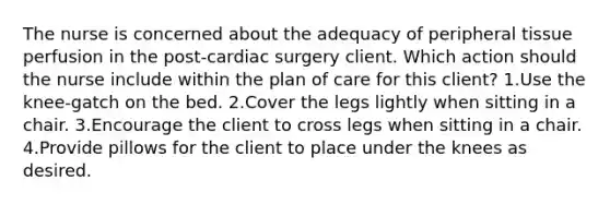 The nurse is concerned about the adequacy of peripheral tissue perfusion in the post-cardiac surgery client. Which action should the nurse include within the plan of care for this client? 1.Use the knee-gatch on the bed. 2.Cover the legs lightly when sitting in a chair. 3.Encourage the client to cross legs when sitting in a chair. 4.Provide pillows for the client to place under the knees as desired.