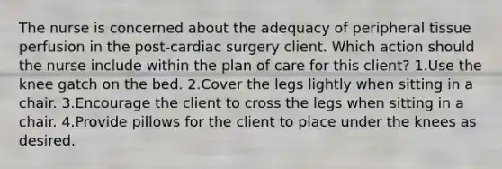 The nurse is concerned about the adequacy of peripheral tissue perfusion in the post-cardiac surgery client. Which action should the nurse include within the plan of care for this client? 1.Use the knee gatch on the bed. 2.Cover the legs lightly when sitting in a chair. 3.Encourage the client to cross the legs when sitting in a chair. 4.Provide pillows for the client to place under the knees as desired.