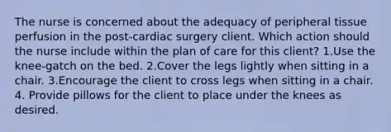 The nurse is concerned about the adequacy of peripheral tissue perfusion in the post-cardiac surgery client. Which action should the nurse include within the plan of care for this client? 1.Use the knee-gatch on the bed. 2.Cover the legs lightly when sitting in a chair. 3.Encourage the client to cross legs when sitting in a chair. 4. Provide pillows for the client to place under the knees as desired.