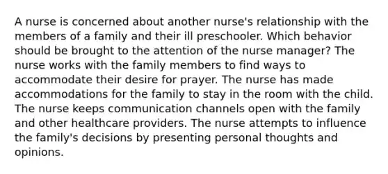 A nurse is concerned about another nurse's relationship with the members of a family and their ill preschooler. Which behavior should be brought to the attention of the nurse manager? The nurse works with the family members to find ways to accommodate their desire for prayer. The nurse has made accommodations for the family to stay in the room with the child. The nurse keeps communication channels open with the family and other healthcare providers. The nurse attempts to influence the family's decisions by presenting personal thoughts and opinions.