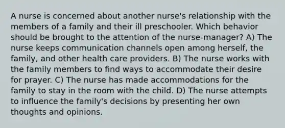 A nurse is concerned about another nurse's relationship with the members of a family and their ill preschooler. Which behavior should be brought to the attention of the nurse-manager? A) The nurse keeps communication channels open among herself, the family, and other health care providers. B) The nurse works with the family members to find ways to accommodate their desire for prayer. C) The nurse has made accommodations for the family to stay in the room with the child. D) The nurse attempts to influence the family's decisions by presenting her own thoughts and opinions.