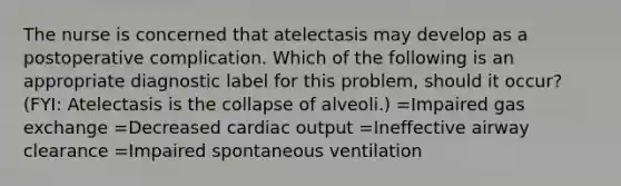 The nurse is concerned that atelectasis may develop as a postoperative complication. Which of the following is an appropriate diagnostic label for this problem, should it occur? (FYI: Atelectasis is the collapse of alveoli.) =Impaired gas exchange =Decreased cardiac output =Ineffective airway clearance =Impaired spontaneous ventilation