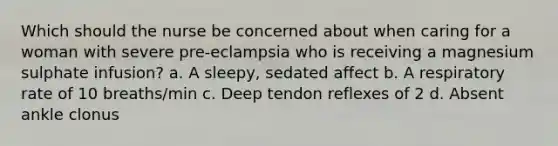 Which should the nurse be concerned about when caring for a woman with severe pre-eclampsia who is receiving a magnesium sulphate infusion? a. A sleepy, sedated affect b. A respiratory rate of 10 breaths/min c. Deep tendon reflexes of 2 d. Absent ankle clonus