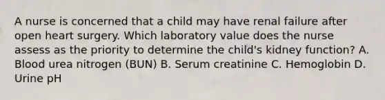 A nurse is concerned that a child may have renal failure after open heart surgery. Which laboratory value does the nurse assess as the priority to determine the child's kidney function? A. Blood urea nitrogen (BUN) B. Serum creatinine C. Hemoglobin D. Urine pH