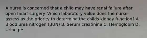 A nurse is concerned that a child may have renal failure after open heart surgery. Which laboratory value does the nurse assess as the priority to determine the childs kidney function? A. Blood urea nitrogen (BUN) B. Serum creatinine C. Hemoglobin D. Urine pH