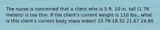 The nurse is concerned that a client who is 5 ft. 10 in. tall (1.78 meters) is too thin. If the client's current weight is 110 lbs., what is this client's current body mass index? 15.78 18.32 21.67 24.80