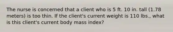 The nurse is concerned that a client who is 5 ft. 10 in. tall (1.78 meters) is too thin. If the client's current weight is 110 lbs., what is this client's current body mass index?