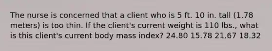 The nurse is concerned that a client who is 5 ft. 10 in. tall (1.78 meters) is too thin. If the client's current weight is 110 lbs., what is this client's current body mass index? 24.80 15.78 21.67 18.32