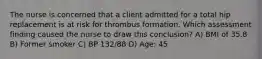 The nurse is concerned that a client admitted for a total hip replacement is at risk for thrombus formation. Which assessment finding caused the nurse to draw this conclusion? A) BMI of 35.8 B) Former smoker C) BP 132/88 D) Age: 45