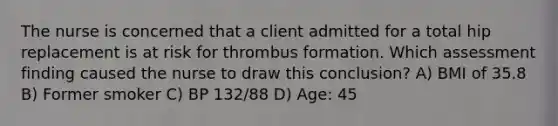 The nurse is concerned that a client admitted for a total hip replacement is at risk for thrombus formation. Which assessment finding caused the nurse to draw this conclusion? A) BMI of 35.8 B) Former smoker C) BP 132/88 D) Age: 45