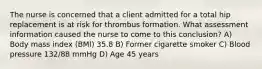 The nurse is concerned that a client admitted for a total hip replacement is at risk for thrombus formation. What assessment information caused the nurse to come to this conclusion? A) Body mass index (BMI) 35.8 B) Former cigarette smoker C) Blood pressure 132/88 mmHg D) Age 45 years