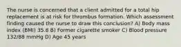 The nurse is concerned that a client admitted for a total hip replacement is at risk for thrombus formation. Which assessment finding caused the nurse to draw this conclusion? A) Body mass index (BMI) 35.8 B) Former cigarette smoker C) Blood pressure 132/88 mmHg D) Age 45 years