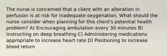 The nurse is concerned that a client with an alteration in perfusion is at risk for inadequate oxygenation. What should the nurse consider when planning for this client's potential health problem? A) Encouraging ambulation every 30 minutes B) Instructing on deep breathing C) Administering medications appropriate to increase heart rate D) Positioning to increase blood return