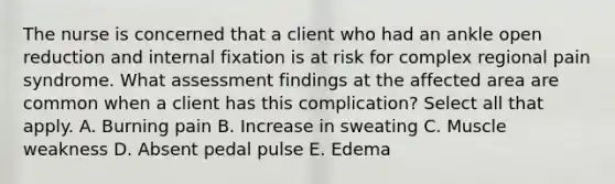 The nurse is concerned that a client who had an ankle open reduction and internal fixation is at risk for complex regional pain syndrome. What assessment findings at the affected area are common when a client has this complication? Select all that apply. A. Burning pain B. Increase in sweating C. Muscle weakness D. Absent pedal pulse E. Edema