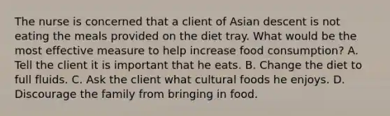 The nurse is concerned that a client of Asian descent is not eating the meals provided on the diet tray. What would be the most effective measure to help increase food consumption? A. Tell the client it is important that he eats. B. Change the diet to full fluids. C. Ask the client what cultural foods he enjoys. D. Discourage the family from bringing in food.