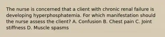 The nurse is concerned that a client with chronic renal failure is developing hyperphosphatemia. For which manifestation should the nurse assess the​ client? A. Confusion B. Chest pain C. Joint stiffness D. Muscle spasms