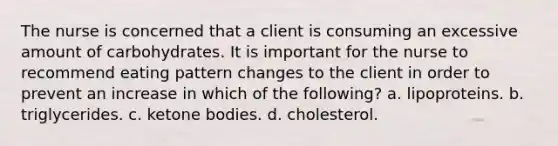 The nurse is concerned that a client is consuming an excessive amount of carbohydrates. It is important for the nurse to recommend eating pattern changes to the client in order to prevent an increase in which of the following? a. lipoproteins. b. triglycerides. c. ketone bodies. d. cholesterol.