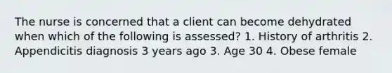 The nurse is concerned that a client can become dehydrated when which of the following is assessed? 1. History of arthritis 2. Appendicitis diagnosis 3 years ago 3. Age 30 4. Obese female
