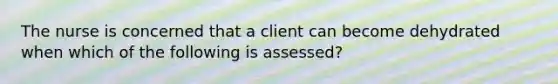 The nurse is concerned that a client can become dehydrated when which of the following is assessed?