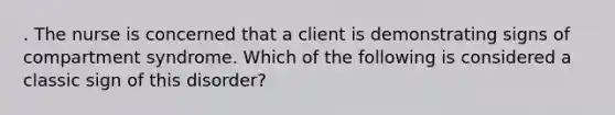 . The nurse is concerned that a client is demonstrating signs of compartment syndrome. Which of the following is considered a classic sign of this disorder?