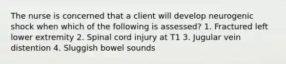 The nurse is concerned that a client will develop neurogenic shock when which of the following is assessed? 1. Fractured left lower extremity 2. Spinal cord injury at T1 3. Jugular vein distention 4. Sluggish bowel sounds