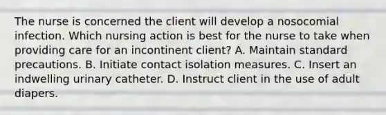 The nurse is concerned the client will develop a nosocomial infection. Which nursing action is best for the nurse to take when providing care for an incontinent client? A. Maintain standard precautions. B. Initiate contact isolation measures. C. Insert an indwelling urinary catheter. D. Instruct client in the use of adult diapers.