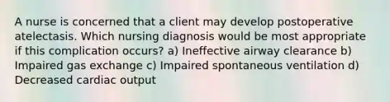 A nurse is concerned that a client may develop postoperative atelectasis. Which nursing diagnosis would be most appropriate if this complication occurs? a) Ineffective airway clearance b) Impaired gas exchange c) Impaired spontaneous ventilation d) Decreased cardiac output