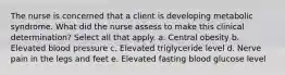 The nurse is concerned that a client is developing metabolic syndrome. What did the nurse assess to make this clinical determination? Select all that apply. a. Central obesity b. Elevated blood pressure c. Elevated triglyceride level d. Nerve pain in the legs and feet e. Elevated fasting blood glucose level