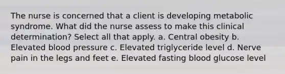 The nurse is concerned that a client is developing metabolic syndrome. What did the nurse assess to make this clinical determination? Select all that apply. a. Central obesity b. Elevated blood pressure c. Elevated triglyceride level d. Nerve pain in the legs and feet e. Elevated fasting blood glucose level