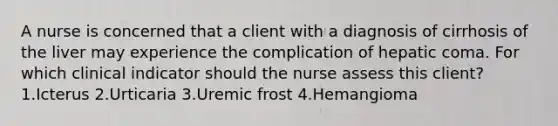 A nurse is concerned that a client with a diagnosis of cirrhosis of the liver may experience the complication of hepatic coma. For which clinical indicator should the nurse assess this client? 1.Icterus 2.Urticaria 3.Uremic frost 4.Hemangioma