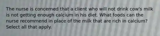 The nurse is concerned that a client who will not drink cow's milk is not getting enough calcium in his diet. What foods can the nurse recommend in place of the milk that are rich in calcium? Select all that apply.