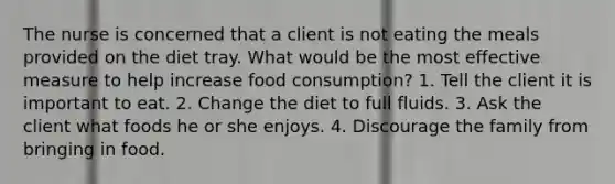 The nurse is concerned that a client is not eating the meals provided on the diet tray. What would be the most effective measure to help increase food consumption? 1. Tell the client it is important to eat. 2. Change the diet to full fluids. 3. Ask the client what foods he or she enjoys. 4. Discourage the family from bringing in food.