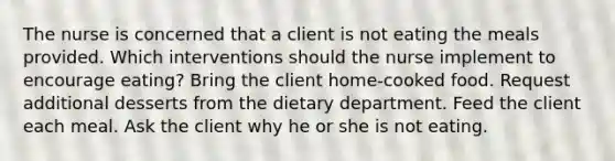 The nurse is concerned that a client is not eating the meals provided. Which interventions should the nurse implement to encourage eating? Bring the client home-cooked food. Request additional desserts from the dietary department. Feed the client each meal. Ask the client why he or she is not eating.